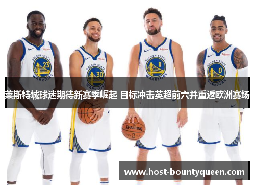 莱斯特城球迷期待新赛季崛起 目标冲击英超前六并重返欧洲赛场