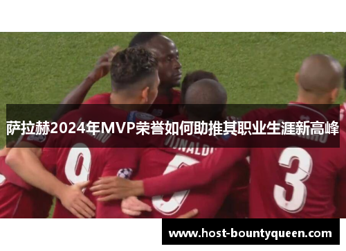 萨拉赫2024年MVP荣誉如何助推其职业生涯新高峰 萨拉赫2024年MVP荣誉如何助推其职业生涯新高峰