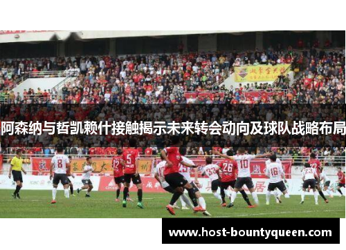 阿森纳与哲凯赖什接触揭示未来转会动向及球队战略布局