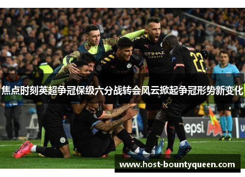 焦点时刻英超争冠保级六分战转会风云掀起争冠形势新变化