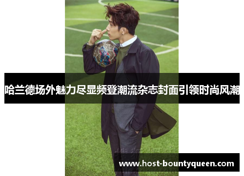 哈兰德场外魅力尽显频登潮流杂志封面引领时尚风潮