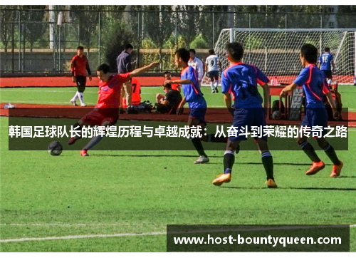 韩国足球队长的辉煌历程与卓越成就：从奋斗到荣耀的传奇之路