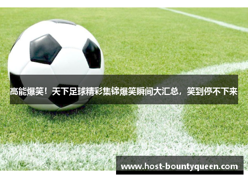 高能爆笑！天下足球精彩集锦爆笑瞬间大汇总，笑到停不下来