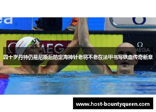 四十岁丹特仍是尼斯后防定海神针老将不老在法甲书写铁血传奇新章